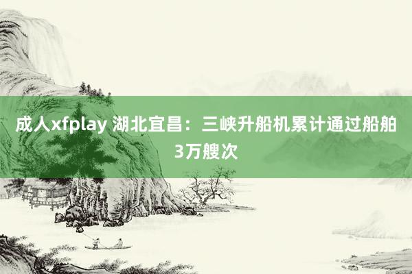 成人xfplay 湖北宜昌：三峡升船机累计通过船舶3万艘次