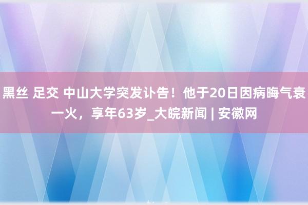 黑丝 足交 中山大学突发讣告！他于20日因病晦气衰一火，享年63岁_大皖新闻 | 安徽网