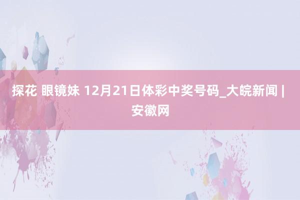 探花 眼镜妹 12月21日体彩中奖号码_大皖新闻 | 安徽网