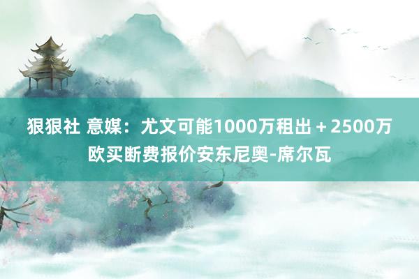 狠狠社 意媒：尤文可能1000万租出＋2500万欧买断费报价安东尼奥-席尔瓦