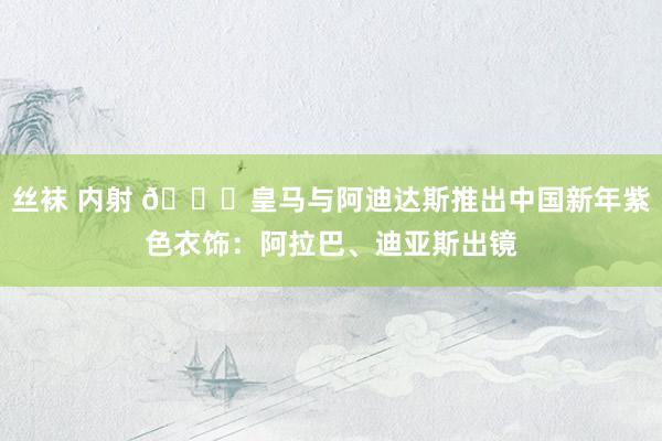 丝袜 内射 🐍皇马与阿迪达斯推出中国新年紫色衣饰：阿拉巴、迪亚斯出镜