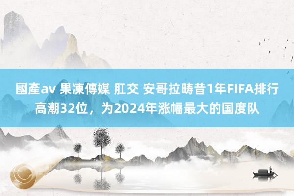 國產av 果凍傳媒 肛交 安哥拉畴昔1年FIFA排行高潮32位，为2024年涨幅最大的国度队