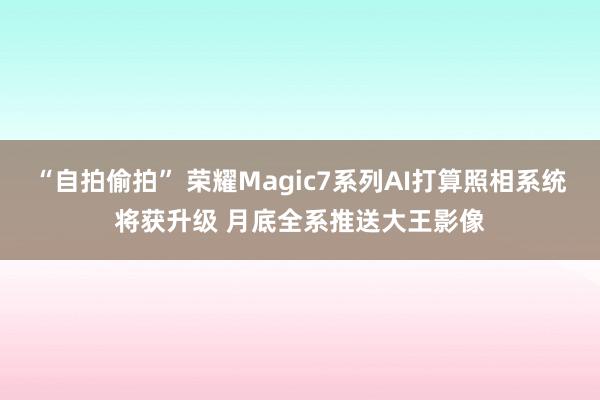 “自拍偷拍” 荣耀Magic7系列AI打算照相系统将获升级 月底全系推送大王影像