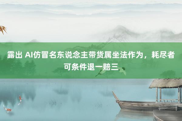 露出 AI仿冒名东说念主带货属坐法作为，耗尽者可条件退一赔三