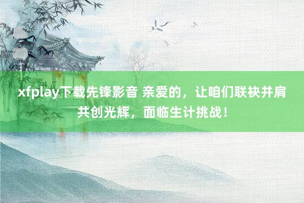 xfplay下载先锋影音 亲爱的，让咱们联袂并肩共创光辉，面临生计挑战！