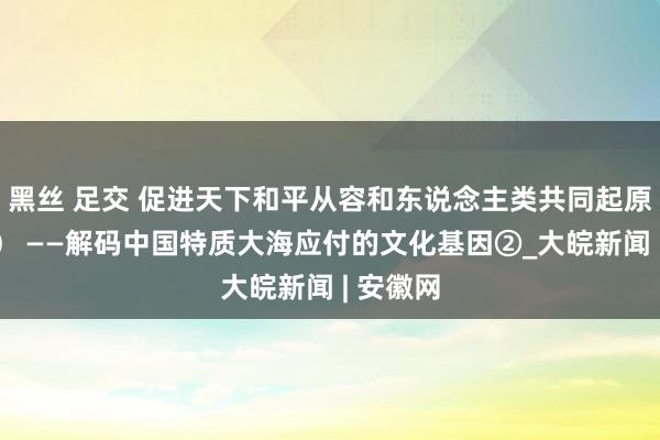 黑丝 足交 促进天下和平从容和东说念主类共同起原（和音） ——解码中国特质大海应付的文化基因②_大皖新闻 | 安徽网