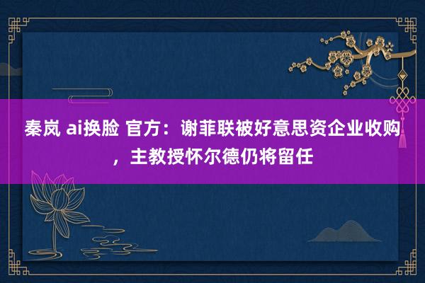 秦岚 ai换脸 官方：谢菲联被好意思资企业收购，主教授怀尔德仍将留任