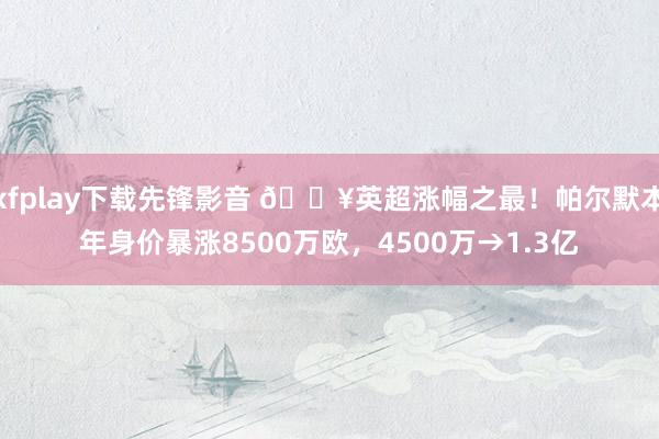 xfplay下载先锋影音 💥英超涨幅之最！帕尔默本年身价暴涨8500万欧，4500万→1.3亿