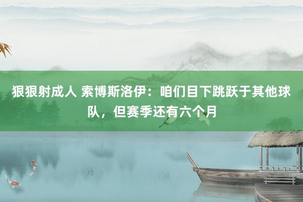 狠狠射成人 索博斯洛伊：咱们目下跳跃于其他球队，但赛季还有六个月