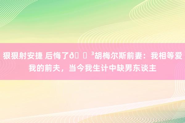 狠狠射安捷 后悔了😳胡梅尔斯前妻：我相等爱我的前夫，当今我生计中缺男东谈主