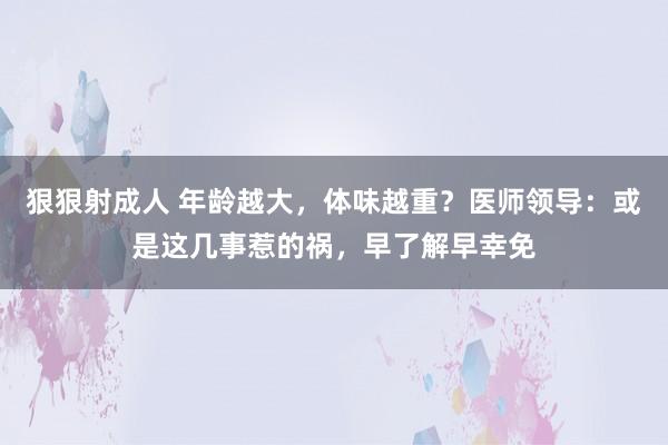 狠狠射成人 年龄越大，体味越重？医师领导：或是这几事惹的祸，