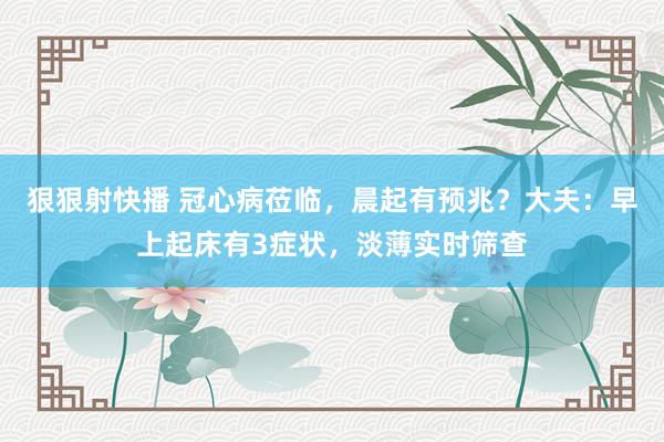 狠狠射快播 冠心病莅临，晨起有预兆？大夫：早上起床有3症状，