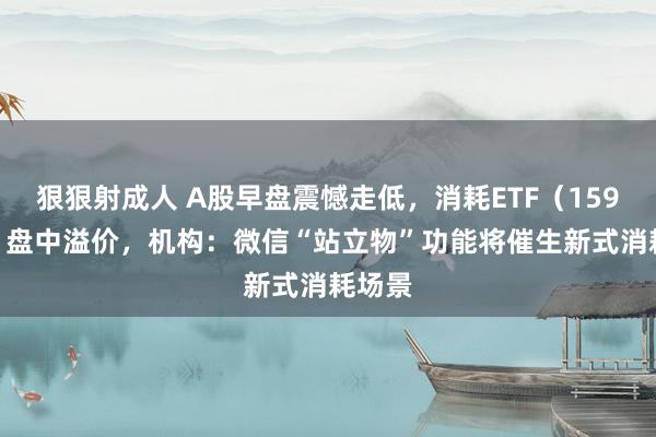 狠狠射成人 A股早盘震憾走低，消耗ETF（159928）盘中