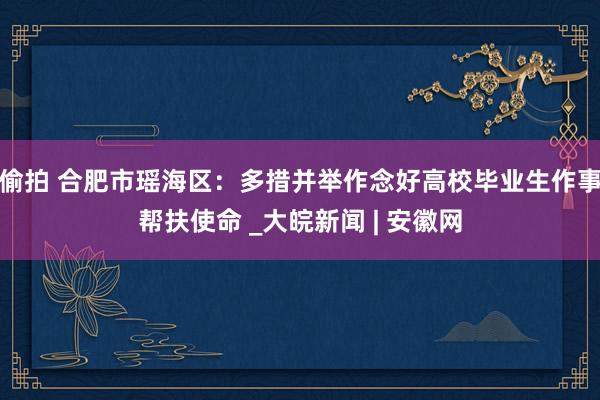 偷拍 合肥市瑶海区：多措并举作念好高校毕业生作事帮扶使命 _