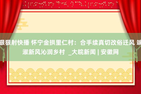 狠狠射快播 怀宁金拱里仁村：合手续真切改俗迁风 端淑新风沁润