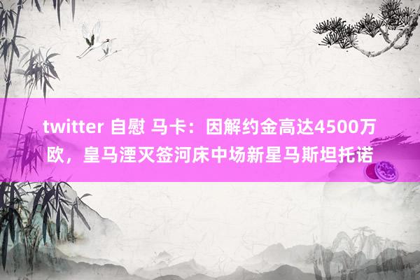 twitter 自慰 马卡：因解约金高达4500万欧，皇马湮