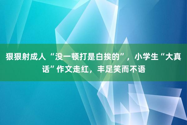 狠狠射成人 “没一顿打是白挨的”，小学生“大真话”作文走红，