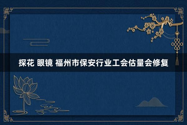 探花 眼镜 福州市保安行业工会估量会修复