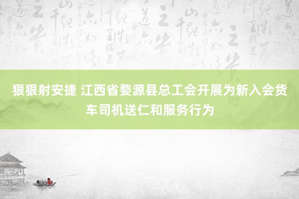 狠狠射安捷 江西省婺源县总工会开展为新入会货车司机送仁和服务