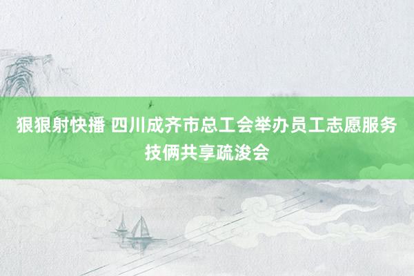 狠狠射快播 四川成齐市总工会举办员工志愿服务技俩共享疏浚会