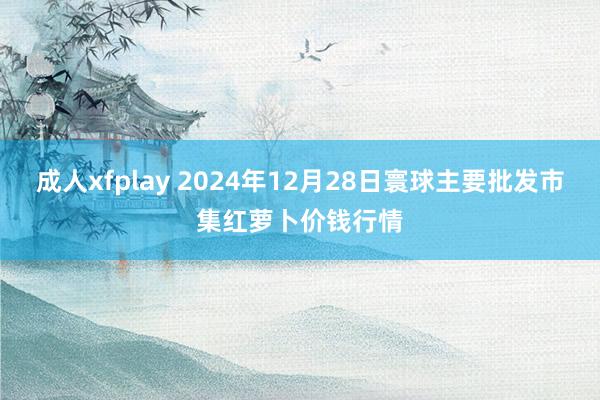 成人xfplay 2024年12月28日寰球主要批发市集红萝卜价钱行情