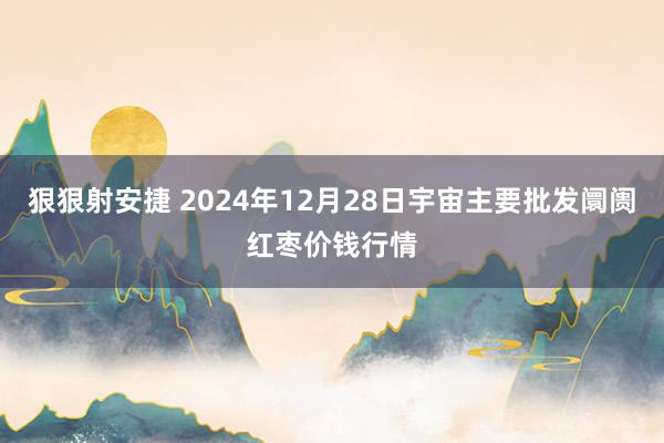 狠狠射安捷 2024年12月28日宇宙主要批发阛阓红枣价钱行