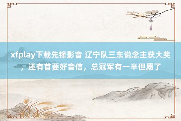 xfplay下载先锋影音 辽宁队三东说念主获大奖，还有首要好