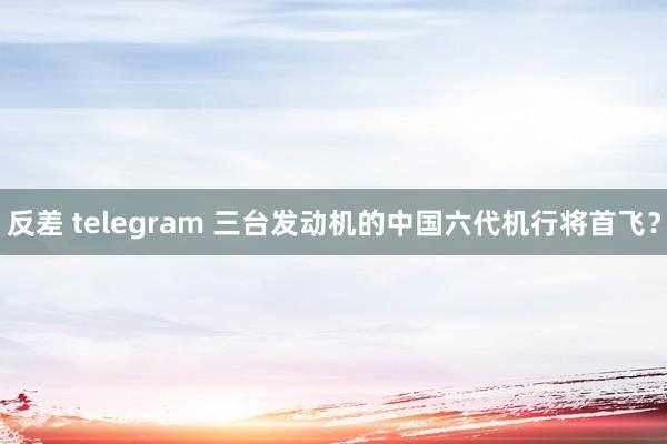 反差 telegram 三台发动机的中国六代机行将首飞？