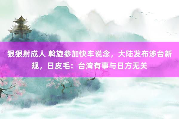 狠狠射成人 斡旋参加快车说念，大陆发布涉台新规，日皮毛：台湾有事与日方无关