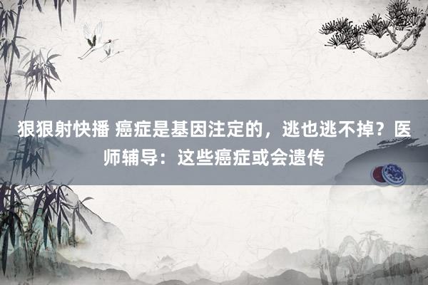 狠狠射快播 癌症是基因注定的，逃也逃不掉？医师辅导：这些癌症