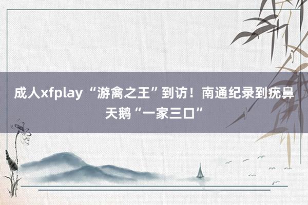 成人xfplay “游禽之王”到访！南通纪录到疣鼻天鹅“一家三口”