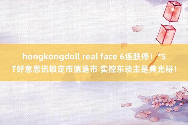 hongkongdoll real face 6连跌停！*ST好意思讯锁定市值退市 实控东谈主是黄光裕！