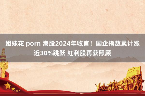 姐妹花 porn 港股2024年收官！国企指数累计涨近30%