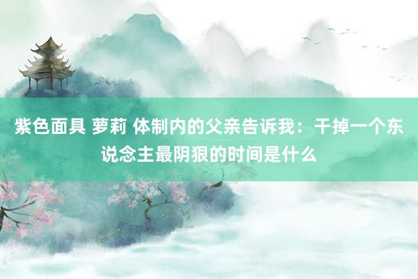 紫色面具 萝莉 体制内的父亲告诉我：干掉一个东说念主最阴狠的