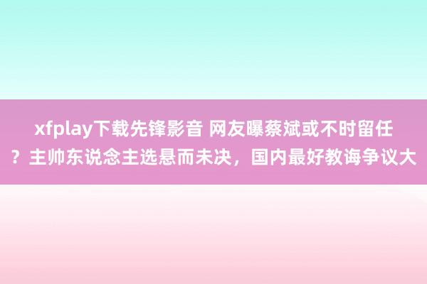 xfplay下载先锋影音 网友曝蔡斌或不时留任？主帅东说念主选悬而未决，国内最好教诲争议大