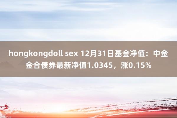 hongkongdoll sex 12月31日基金净值：中金金合债券最新净值1.0345，涨0.15%