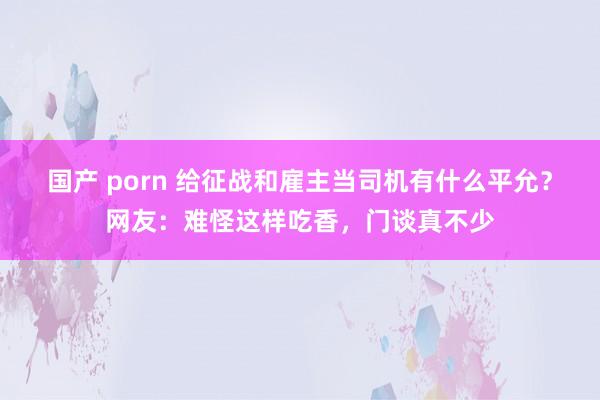 国产 porn 给征战和雇主当司机有什么平允？网友：难怪这样吃香，门谈真不少