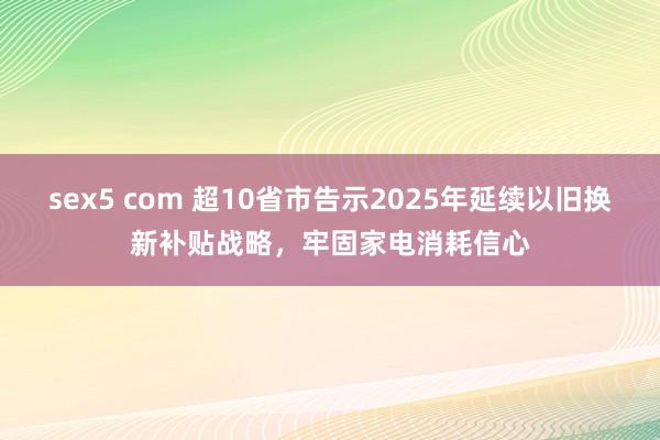 sex5 com 超10省市告示2025年延续以旧换新补贴战略，牢固家电消耗信心