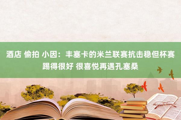 酒店 偷拍 小因：丰塞卡的米兰联赛抗击稳但杯赛踢得很好 很喜