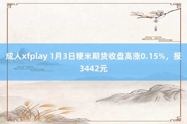 成人xfplay 1月3日粳米期货收盘高涨0.15%，报3442元