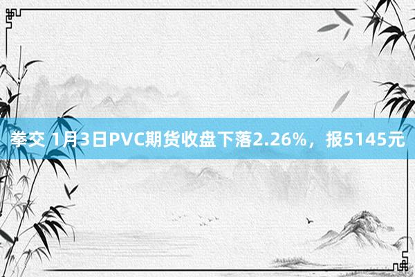 拳交 1月3日PVC期货收盘下落2.26%，报5145元