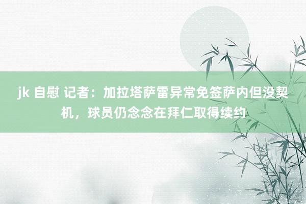 jk 自慰 记者：加拉塔萨雷异常免签萨内但没契机，球员仍念念