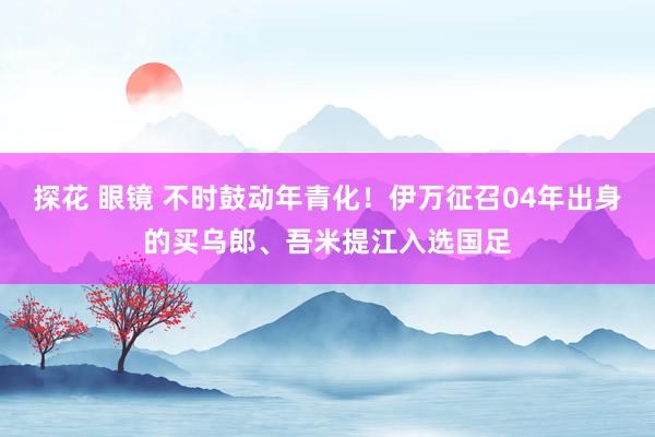 探花 眼镜 不时鼓动年青化！伊万征召04年出身的买乌郎、吾米提江入选国足