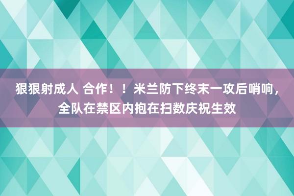 狠狠射成人 合作！！米兰防下终末一攻后哨响，全队在禁区内抱在扫数庆祝生效