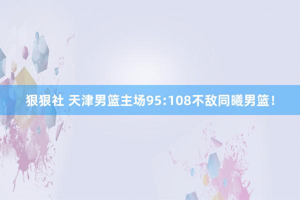 狠狠社 天津男篮主场95:108不敌同曦男篮！