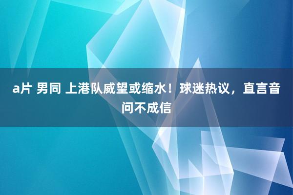 a片 男同 上港队威望或缩水！球迷热议，直言音问不成信