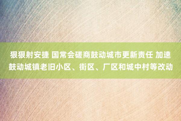 狠狠射安捷 国常会磋商鼓动城市更新责任 加速鼓动城镇老旧小区