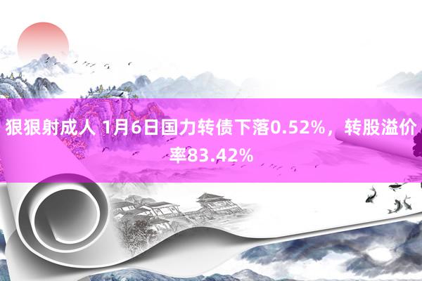 狠狠射成人 1月6日国力转债下落0.52%，转股溢价率83.