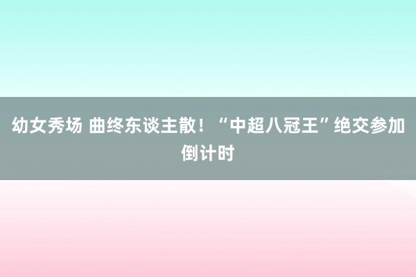 幼女秀场 曲终东谈主散！“中超八冠王”绝交参加倒计时