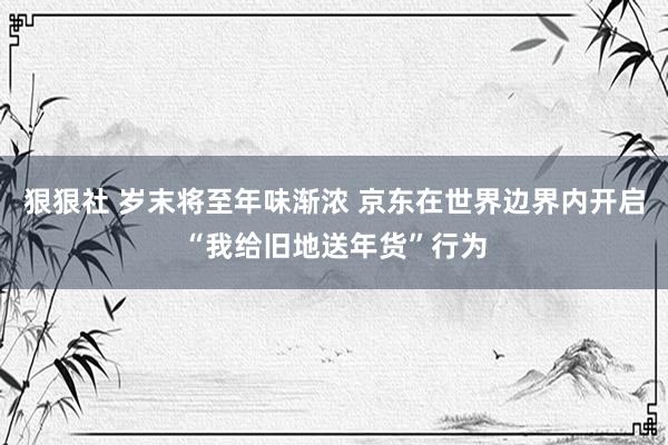 狠狠社 岁末将至年味渐浓 京东在世界边界内开启“我给旧地送年